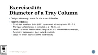 www.ChemicalEngineeringGuy.com
 Design a sieve-tray column for the ethanol absorber
 Recommendations:
 For alcohol absorbers, Kister (1992) recommends a foaming factor FF = 0.9.
 The liquid surface tension is estimated as σ = 70 dyn/cm.
 Take do = 5 mm on an equilateral-triangular pitch 15 mm between hole centers,
 Punched in stainless steel sheet metal 2 mm thick.
 Design for an 80% approach to the flood velocity.
 