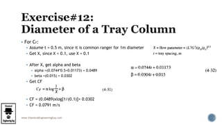 www.ChemicalEngineeringGuy.com
 For CF:
 Assume t = 0.5 m, since it is common ranger for 1m diameter
 Get X, since X < 0.1, use X = 0.1
 After X, get alpha and beta
 alpha =(0.0744*0.5+0.01173) = 0.0489
 beta =(0.015) = 0.0302
 Get CF
 CF = (0.0489)xlog[1/(0.1)]+ 0.0302
 CF = 0.0791 m/s
 
