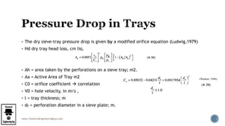 www.ChemicalEngineeringGuy.com
 The dry sieve-tray pressure drop is given by a modified orifice equation (Ludwig,1979)
 Hd dry tray head loss, cm liq.
 Ah = area taken by the perforations on a sieve tray; m2.
 Aa = Active Area of Tray m2
 C0 = orifice coefficient  correlation
 V0 = hole velocity, in m/s ,
 l = tray thickness; m
 d0 = perforation diameter in a sieve plate; m.
(Wankat, 1988):
 