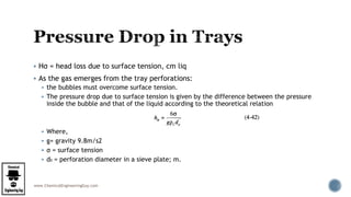 www.ChemicalEngineeringGuy.com
 Hσ = head loss due to surface tension, cm liq
 As the gas emerges from the tray perforations:
 the bubbles must overcome surface tension.
 The pressure drop due to surface tension is given by the difference between the pressure
inside the bubble and that of the liquid according to the theoretical relation
 Where,
 g= gravity 9.8m/s2
 σ = surface tension
 d0 = perforation diameter in a sieve plate; m.
 