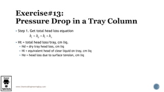 www.ChemicalEngineeringGuy.com
 Step 1. Get total head loss equation
 Ht = total head loss/tray, cm liq.
 Hd = dry tray head loss, cm liq
 Hl = equivalent head of clear liquid on tray, cm liq
 Hσ = head loss due to surface tension, cm liq
ht = hd + hl + hs
 