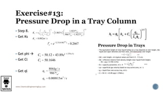 www.ChemicalEngineeringGuy.com
 Step 8.
 Get Ks
 Get phi 
 Get Cl
 Get ql
Ks = va
rG
rL - rG
æ
èç
ö
ø÷
1
2
= 1.863m
s( )
1.923kg
m3
986kg
m3 -1.923kg
m3
æ
èç
ö
ø÷
0.5
Ks = 0.082m / s
fe = e-12.55(0.0820.9
)
= 0.2667
Cl = 50.12 + 43.89e(-1.378x5)
Cl = 50.1646
qL =
804kg / s
986kg
m3
qL = 0.000815m3
/ s
 