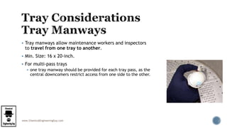 www.ChemicalEngineeringGuy.com
 Tray manways allow maintenance workers and inspectors
to travel from one tray to another.
 Min. Size: 16 x 20-inch.
 For multi-pass trays
 one tray manway should be provided for each tray pass, as the
central downcomers restrict access from one side to the other.
 