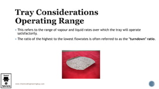 www.ChemicalEngineeringGuy.com
 This refers to the range of vapour and liquid rates over which the tray will operate
satisfactorily.
 The ratio of the highest to the lowest flowrates is often referred to as the "turndown" ratio.
 