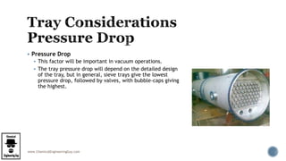 www.ChemicalEngineeringGuy.com
 Pressure Drop
 This factor will be important in vacuum operations.
 The tray pressure drop will depend on the detailed design
of the tray, but in general, sieve trays give the lowest
pressure drop, followed by valves, with bubble-caps giving
the highest.
 