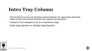 www.ChemicalEngineeringGuy.com
 The function of a tray is to facilitate contact between the vapor phase and liquid
phase so that mass transfer between the 2 phases can take place.
 A physical tray is designed to act as an equilibrium stage
 Single-Stage Operation vs. Multiple-Stage Operation
 