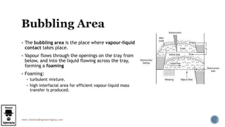 www.ChemicalEngineeringGuy.com
 The bubbling area is the place where vapour-liquid
contact takes place.
 Vapour flows through the openings on the tray from
below, and into the liquid flowing across the tray,
forming a foaming
 Foaming:
 turbulent mixture.
 high interfacial area for efficient vapour-liquid mass
transfer is produced.
 