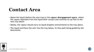 www.ChemicalEngineeringGuy.com
 Above the liquid (before the next tray) is the vapour disengagement space, where
the vapour separates from the liquid after contact and continue its up-flow to the
next tray above.
 Ideally, the vapour should carry no liquid droplets (entrainment) to the tray above.
 The liquid overflows the weir into the tray below, its flow path being guided by the
downcomer.
 