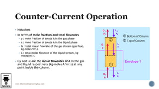 www.ChemicalEngineeringGuy.com
 Notations
 In terms of mole fraction and total flowrates
 y : mole fraction of solute A in the gas phase
 x : mole fraction of solute A in the liquid phase
 G : total molar flowrate of the gas stream (gas flux),
kg-moles/m2.s
 L : total molar flowrate of the liquid stream, kg-
moles/m2.s
 Gy and Lx are the molar flowrates of A in the gas
and liquid respectively (kg-moles A/m2.s) at any
point inside the column.
 