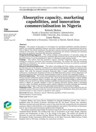 Absorptive capacity, marketing
capabilities, and innovation
commercialisation in Nigeria
Kehinde Medase
Faculty of Economics and Business Administration,
Friedrich Schiller University, Jena, Germany, and
Laura Barasa
Department of Economics, University of Nairobi, Nairobi, Kenya
Abstract
Purpose – The purpose of this paper is to investigate how specialised capabilities including absorptive
capacity and marketing capabilities influence innovation commercialisation in manufacturing and service
firms in Nigeria. The authors hypothesise that absorptive capacity measures including openness and formal
training for innovation, and marketing capabilities encompassing new product marketing and marketing
innovation are positively associated with innovation performance.
Design/methodology/approach – The authors examine commercialisation of innovation within the
profiting from innovation (PFI) and dynamic capabilities (DC) framework and use data from the 2012 Nigeria
Innovation Survey to test the hypothesis by means of a Heckman sample selection model.
Findings – The authors find that absorptive capacity measures comprising openness and formal
training are positively associated with innovation performance. The authors also find that marketing
capabilities as indicated by new product marketing and marketing innovation are positively associated
with innovation performance.
Research limitations/implications – The authors acknowledge that firms undergo continuous changes
and that there may be the presence of unobserved or unmeasured heterogeneity. Taking into cognisance that
Nigeria is a federal state, cultural diversity and economic factors are likely to differ widely between geographical
regions. Also, while the proposed conceptual framework offers a deeper understanding of innovation
performance, examining how integrating activities of the R&D department, human resource department and
marketing department affect innovation commercialisation is likely to provide more meaningful insights.
Practical implications – The role that inter-organisational learning and intra-organisational learning play in
driving innovation performance provide managers with a basis for incorporating absorptive capacity building
programs that boost employees’ ability to recognise and apply valuable external knowledge to commercial ends.
Similarly, firms may benefit from offering marketing capabilities development programs. Furthermore, innovation
policies in Nigeria are generally designed to focus on fostering innovation activities aimed at developing
innovative output. Accordingly, government support explicitly targeting new product marketing and marketing
innovation is likely to play a vital role in the successful commercialisation of innovation in Nigeria.
Originality/value – This study fuses the PFI and DC framework to examine why innovating firms may not
necessarily succeed. This area of study has received scant attention in sub-Saharan Africa given that extant
literature focusses on value creation as opposed to value capture.
Keywords Openness, Absorptive capacity, Marketing capabilities, Product innovation,
Commercialization, Formal training
Paper type Research paper
European Journal of Innovation
Management
Vol. 22 No. 5, 2019
pp. 790-820
Emerald Publishing Limited
1460-1060
DOI 10.1108/EJIM-09-2018-0194
Received 4 September 2018
Revised 16 January 2019
16 April 2019
3 July 2019
Accepted 6 August 2019
The current issue and full text archive of this journal is available on Emerald Insight at:
www.emeraldinsight.com/1460-1060.htm
© Kehinde Medase and Laura Barasa. Published by Emerald Publishing Limited. This article is
published under the Creative Commons Attribution (CC BY 4.0) licence. Anyone may reproduce,
distribute, translate and create derivative works of this article (for both commercial and non-commercial
purposes), subject to full attribution to the original publication and authors. The full terms of this licence
may be seen at http://creativecommons.org/licences/by/4.0/legalcode
The authors gratefully acknowledge the financial support provided by Katholischer Akademischer
Ausländer-Dienst (KAAD). The funding body had no involvement in the study design, collection,
analysis and interpretation of data, or in the writing of the paper. The authors are grateful for
discussion by and with Andreas Freytag, Michael Wyrwich, Holger Graf, and participants at the
Development Studies Association (DSA) Conference at the Open University, Milton Keynes, United
Kingdom held on 19-21 June, including two anonymous reviewers.
790
EJIM
22,5
 