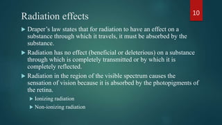 Radiation effects
 Draper’s law states that for radiation to have an effect on a
substance through which it travels, it must be absorbed by the
substance.
 Radiation has no effect (beneficial or deleterious) on a substance
through which is completely transmitted or by which it is
completely reflected.
 Radiation in the region of the visible spectrum causes the
sensation of vision because it is absorbed by the photopigments of
the retina.
 Ionizing radiation
 Non-ionizing radiation
10
 