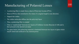 Manufacturing of Polaroid Lenses
 A polarizing filter is made from a sheet of Polyvinyl Acetate (PVA).
 Sheet of PVA is first stretched to five times it’s original length in one direction.
 Dipped into iodine.
 The iodine molecules diffuse into the polyvinyl layer
 Thus, a polarizing filter is created
 Filter is “sandwiched” between two layers of Cellulose Acetate Butyrate (CAB) and is
then pressed to the desired curvature
 For glass lenses, the polarizing material is laminated between two layers of glass which
maybe tinted and surfaced to any desired power
100
 