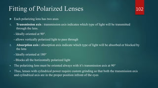 Fitting of Polarized Lenses
 Each polarizing lens has two axes
1. Transmission axis : transmission axis indicates which type of light will be transmitted
through the lens.
- Ideally oriented at 90°.
- allows vertically polarized light to pass through
2. Absorption axis : absorption axis indicate which type of light will be absorbed or blocked by
the lens
- Ideally oriented at 180°
- Blocks all the horizontally polarized light
 The polarizing lens must be oriented always with it’s transmission axis at 90°
 Thus, lenses with cylindrical power require custom grinding so that both the transmission axis
and cylindrical axis are in the proper position infront of the eyes
102
 