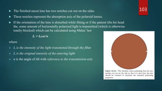  The finished uncut lens has two notches cut out on the sides
 These notches represent the absorption axis of the polaroid lenses.
 If the orientation of the lens is disturbed while fitting or if the patient tilts his head
the, some amount of horizontally polarized light is transmitted (which is otherwise
totally blocked) which can be calculated using Malus’ law
Iₓ = Iₒcos²ɵ
where
 Iₓ is the intensity of the light transmitted through the filter
 Iₒ is the original intensity of the entering light
 ɵ is the angle of tilt with reference to the transmission axis
103
 