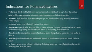 Indications for Polarized Lenses
 Fishermen- Reflected light from water surface makes it difficult to see below the surface
-polarized lenses removes the glare and makes it easier to see below the surface
 Drivers – light reflected from Roads,Highways,and dashboard are very irritating and cause
ocular fatigue
-polarized lenses very efficiently reduce these glares
 Ship/Voyage-people who work on ships or those going on voyages, constantly come in contact
with the veiling glare by the water bodies which is reduced by polarized lenses
 Deserts-sand is an excellent source of polarized glare, thus polarized lenses are very useful in
deserts
 Beaches-glare from both water and sand is present in beaches thus polarized lenses come in
handy
 In Snowy areas- snow is highly reflective. Polarized lenses are very efficient in reducing this
blinding glare from the snow
106
 