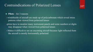 Contraindications of Polarized Lenses
 Pilots – for 3 reasons
- windshields of aircraft are made up of polycarbonate which reveal stress
patterns when viewed from polarized lenses
-pilots have to monitor many instrument panels and some numbers or digits
may disappear when viewed from polarized lenses
- Makes it difficult to see an oncoming aircraft because light reflected from
the aircraft is mostly horizontally polarized
107
 