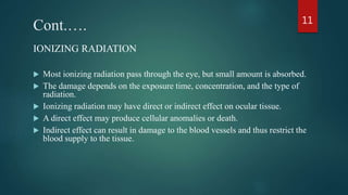 Cont.….
IONIZING RADIATION
 Most ionizing radiation pass through the eye, but small amount is absorbed.
 The damage depends on the exposure time, concentration, and the type of
radiation.
 Ionizing radiation may have direct or indirect effect on ocular tissue.
 A direct effect may produce cellular anomalies or death.
 Indirect effect can result in damage to the blood vessels and thus restrict the
blood supply to the tissue.
11
 