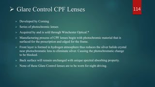  Glare Control CPF Lenses
 Developed by Corning
 Series of photochromic lenses
 Acquired by and is sold through Winchester Optical.*
 Manufacturing process of CPF lenses begin with photochromic material that is
surfaced for the prescription and edged for the frame.
 Front layer is formed in hydrogen atmosphere thus reduces the silver halide crystal
near photochromatic lens to eliminate silver. Causing the photochromatic change
to be blocked.
 Back surface will remain unchanged with unique spectral absorbing property.
 None of these Glare Control lenses are to be worn for night driving.
114
 