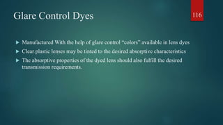 Glare Control Dyes
 Manufactured With the help of glare control “colors” available in lens dyes
 Clear plastic lenses may be tinted to the desired absorptive characteristics
 The absorptive properties of the dyed lens should also fulfill the desired
transmission requirements.
116
 
