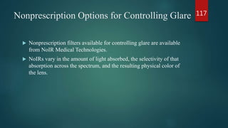Nonprescription Options for Controlling Glare
 Nonprescription filters available for controlling glare are available
from NoIR Medical Technologies.
 NoIRs vary in the amount of light absorbed, the selectivity of that
absorption across the spectrum, and the resulting physical color of
the lens.
117
 