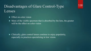 Disadvantages of Glare Control-Type
Lenses
 Effect on color vision
 More of the visible spectrum that is absorbed by the lens, the greater
will be the effect on color vision
 Clinically, glare control lenses continue to enjoy popularity,
especially in practices specializing in low vision.
118
 