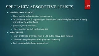 SPECIALTY ABSORPTIVE LENSES
 GLASS BLOWER’S LENSES
 ﬁlters out the yellow band of the spectrum
 To clearly see what is happening to the color of the heated glass without it being
marked by the yellow ﬂame
 glass didymium ﬁlter lens
 glass blowing are not welding glasses
 X-RAY LENSES
 x-ray protection are made from a 1.80 index, heavy glass material
 softer than regular glass and is prone to scratching
 heat tempered at a lower temperature
119
 