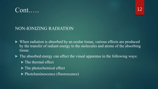 Cont.….
NON-IONIZING RADIATION
 When radiation is absorbed by an ocular tissue, various effects are produced
by the transfer of radiant energy to the molecules and atoms of the absorbing
tissue.
 The absorbed energy can affect the visual apparatus in the following ways:
 The thermal effect
 The photochemical effect
 Photoluminescence (fluorescence)
12
 