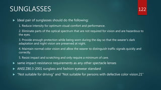 SUNGLASSES
 Ideal pair of sunglasses should do the following:
1. Reduce intensity for optimum visual comfort and performance.
2. Eliminate parts of the optical spectrum that are not required for vision and are hazardous to
the eyes.
3. Provide enough protection while being worn during the day so that the wearer’s dark
adaptation and night vision are preserved at night.
4. Maintain normal color vision and allow the wearer to distinguish traffic signals quickly and
correctly.
5. Resist impact and scratching and only require a minimum of care.
 same impact-resistance requirements as any other spectacle lenses
 ANSI Z80.3-2001 sunglass and fashion eyewear standard
 “Not suitable for driving” and “Not suitable for persons with defective color vision.21”
122
 