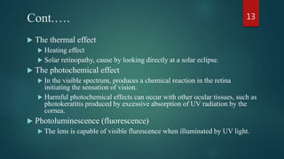 Cont.….
 The thermal effect
 Heating effect
 Solar retinopathy, cause by looking directly at a solar eclipse.
 The photochemical effect
 In the visible spectrum, produces a chemical reaction in the retina
initiating the sensation of vision.
 Harmful photochemical effects can occur with other ocular tissues, such as
photokeratitis produced by excessive absorption of UV radiation by the
cornea.
 Photoluminescence (fluorescence)
 The lens is capable of visible flurescence when illuminated by UV light.
13
 