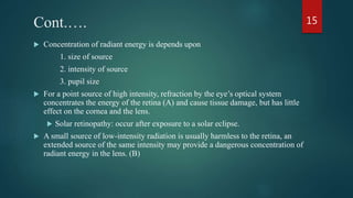 Cont.….
 Concentration of radiant energy is depends upon
1. size of source
2. intensity of source
3. pupil size
 For a point source of high intensity, refraction by the eye’s optical system
concentrates the energy of the retina (A) and cause tissue damage, but has little
effect on the cornea and the lens.
 Solar retinopathy: occur after exposure to a solar eclipse.
 A small source of low-intensity radiation is usually harmless to the retina, an
extended source of the same intensity may provide a dangerous concentration of
radiant energy in the lens. (B)
15
 