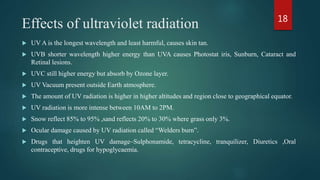 Effects of ultraviolet radiation
 UV A is the longest wavelength and least harmful, causes skin tan.
 UVB shorter wavelength higher energy than UVA causes Photostat iris, Sunburn, Cataract and
Retinal lesions.
 UVC still higher energy but absorb by Ozone layer.
 UV Vacuum present outside Earth atmosphere.
 The amount of UV radiation is higher in higher altitudes and region close to geographical equator.
 UV radiation is more intense between 10AM to 2PM.
 Snow reflect 85% to 95% ,sand reflects 20% to 30% where grass only 3%.
 Ocular damage caused by UV radiation called “Welders burn”.
 Drugs that heighten UV damage–Sulphonamide, tetracycline, tranquilizer, Diuretics ,Oral
contraceptive, drugs for hypoglycaemia.
18
 