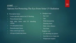 cont…..
Options For Protecting The Eye From Solar UV Radiation
 Prescription lenses
1. Lenses specially made to be UV blocking
2. Polycarbonate lenses
3. High index lenses with UV absorbing
coating
4. UV died plastic lenses
5. Photochromatic lenses
6. Glare control type lenses
7. All type of polarizing lenses
 Headgear wear-
1. Sun visor
2. Cap
3. Wide-brimmed hat
• Selecting frame
1. Short vertex distance
2. Face form
• Sunglass wear
1. UV absorbing sun glasses
2. Lens that cover a large area
3. Wraparound sunglass
19
 