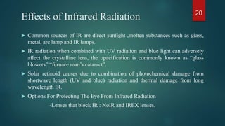 Effects of Infrared Radiation
 Common sources of IR are direct sunlight ,molten substances such as glass,
metal, arc lamp and IR lamps.
 IR radiation when combined with UV radiation and blue light can adversely
affect the crystalline lens, the opacification is commonly known as “glass
blowers” “furnace man’s cataract”.
 Solar retinoid causes due to combination of photochemical damage from
shortwave length (UV and blue) radiation and thermal damage from long
wavelength IR.
 Options For Protecting The Eye From Infrared Radiation
-Lenses that block IR : NoIR and IREX lenses.
20
 