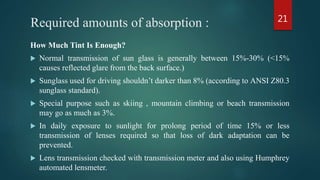 Required amounts of absorption :
How Much Tint Is Enough?
 Normal transmission of sun glass is generally between 15%-30% (<15%
causes reflected glare from the back surface.)
 Sunglass used for driving shouldn’t darker than 8% (according to ANSI Z80.3
sunglass standard).
 Special purpose such as skiing , mountain climbing or beach transmission
may go as much as 3%.
 In daily exposure to sunlight for prolong period of time 15% or less
transmission of lenses required so that loss of dark adaptation can be
prevented.
 Lens transmission checked with transmission meter and also using Humphrey
automated lensmeter.
21
 