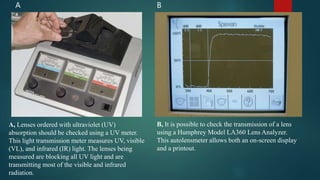22
A B
A, Lenses ordered with ultraviolet (UV)
absorption should be checked using a UV meter.
This light transmission meter measures UV, visible
(VL), and infrared (IR) light. The lenses being
measured are blocking all UV light and are
transmitting most of the visible and infrared
radiation.
B, It is possible to check the transmission of a lens
using a Humphrey Model LA360 Lens Analyzer.
This autolensmeter allows both an on-screen display
and a printout.
 