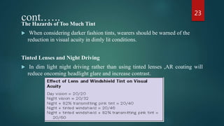 cont.…..The Hazards of Too Much Tint
 When considering darker fashion tints, wearers should be warned of the
reduction in visual acuity in dimly lit conditions.
Tinted Lenses and Night Driving
 In dim light night driving rather than using tinted lenses ,AR coating will
reduce oncoming headlight glare and increase contrast.
23
 