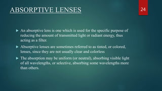 ABSORPTIVE LENSES
 An absorptive lens is one which is used for the specific purpose of
reducing the amount of transmitted light or radiant energy, thus
acting as a filter.
 Absorptive lenses are sometimes referred to as tinted, or colored,
lenses, since they are not usually clear and colorless
 The absorption may be uniform (or neutral), absorbing visible light
of all wavelengths, or selective, absorbing some wavelengths more
than others.
24
 