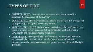 TYPES OF TINT
 COSMETIC TINTS- Cosmetic tints are those colors that are used for
enhancing the appearance of the eyewear.
 OCUPATIONAL TINTS-Occupational tints are those colors that are required
for a specific job task performed by the patient.
 RECREATIONAL TINTS -Recreational tints include colors such as true gray,
brown and green as well as colors that are formulated to absorb specific
wavelengths of light under specific conditions.
 THERAPEUTIC -Therapeutic tints are prescribed by some practitioners to
patients with glaucoma, diabetes, macular degeneration and retinitis
pigmentosa. As they are more sensitive to certain portions of the visible light
spectrum.
27
 