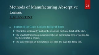 Methods of Manufacturing Absorptive
Lenses
1. GLASS TINT
a. Tinted Solid Glass Lenses( Integral Tint)
 This tint is achieved by adding the oxides in the basic batch at the start.
 The spectral transmission characteristics of the finished lens are controlled
by these metallic oxides.
 The concentration of the metals is less than 1% even for dense tint.
28
 