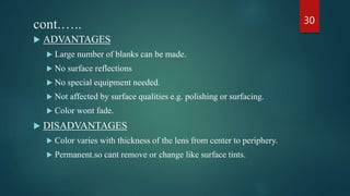 cont.…..
 ADVANTAGES
 Large number of blanks can be made.
 No surface reflections
 No special equipment needed.
 Not affected by surface qualities e.g. polishing or surfacing.
 Color wont fade.
 DISADVANTAGES
 Color varies with thickness of the lens from center to periphery.
 Permanent.so cant remove or change like surface tints.
30
 