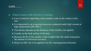 cont.…..
b. Glass Lenses with Surface Coatings
 Lens is tinted by depositing a thin metallic oxide on the surface of the
lens.
 It is deposited by an evaporation process conducted under high vacuum at
high temperature.(200-300 c)
 The density depends on the thickness of the metallic coat applied.
 Usually on the back surface of the lens.
 Because the RI of the metallic oxide is higher than the under lying glass,
the amount of reflections increases.
 Hence an ARC has to be applied over the coat(magnesium fluoride).
31
 