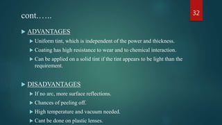 cont.…..
 ADVANTAGES
 Uniform tint, which is independent of the power and thickness.
 Coating has high resistance to wear and to chemical interaction.
 Can be applied on a solid tint if the tint appears to be light than the
requirement.
 DISADVANTAGES
 If no arc, more surface reflections.
 Chances of peeling off.
 High temperature and vacuum needed.
 Cant be done on plastic lenses.
32
 