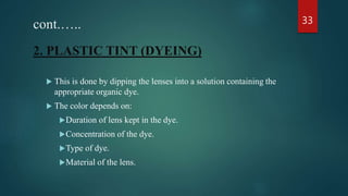 cont.…..
2. PLASTIC TINT (DYEING)
 This is done by dipping the lenses into a solution containing the
appropriate organic dye.
 The color depends on:
Duration of lens kept in the dye.
Concentration of the dye.
Type of dye.
Material of the lens.
33
 