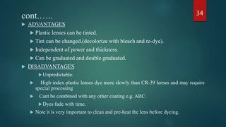 cont.…..
 ADVANTAGES
 Plastic lenses can be tinted.
 Tint can be changed.(decolorize with bleach and re-dye).
 Independent of power and thickness.
 Can be graduated and double graduated.
 DISADVANTAGES
Unpredictable.
 High-index plastic lenses dye more slowly than CR-39 lenses and may require
special processing
 Cant be combined with any other coating e.g. ARC.
Dyes fade with time.
 Note it is very important to clean and pre-heat the lens before dyeing.
34
 
