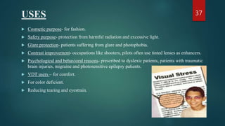 USES
 Cosmetic purpose- for fashion.
 Safety purpose- protection from harmful radiation and excessive light.
 Glare protection- patients suffering from glare and photophobia.
 Contrast improvement- occupations like shooters, pilots often use tinted lenses as enhancers.
 Psychological and behavioral reasons- prescribed to dyslexic patients, patients with traumatic
brain injuries, migraine and photosensitive epilepsy patients.
 VDT users – for comfort.
 For color deficient.
 Reducing tearing and eyestrain.
37
 