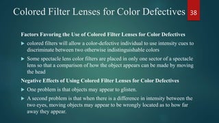 Colored Filter Lenses for Color Defectives
Factors Favoring the Use of Colored Filter Lenses for Color Defectives
 colored filters will allow a color-defective individual to use intensity cues to
discriminate between two otherwise indistinguishable colors
 Some spectacle lens color filters are placed in only one sector of a spectacle
lens so that a comparison of how the object appears can be made by moving
the head
Negative Effects of Using Colored Filter Lenses for Color Defectives
 One problem is that objects may appear to glisten.
 A second problem is that when there is a difference in intensity between the
two eyes, moving objects may appear to be wrongly located as to how far
away they appear.
38
 