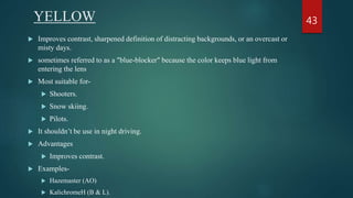 YELLOW
 Improves contrast, sharpened definition of distracting backgrounds, or an overcast or
misty days.
 sometimes referred to as a "blue-blocker" because the color keeps blue light from
entering the lens
 Most suitable for-
 Shooters.
 Snow skiing.
 Pilots.
 It shouldn’t be use in night driving.
 Advantages
 Improves contrast.
 Examples-
 Hazemaster (AO)
 KalichromeH (B & L).
43
 