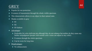 GREY
 Popular for sun protection.
 Evenness of transmission through the whole visible spectrum.
 This characteristic allows to see object in their natural state.
 Shades available in grey
 B1
 B2
 B3-darkest
 Advantages-
 Preferable for color deficient pts although they do not enhance but neither do they cause any
further misjudgment (people with normal color vision can adjust to any color).
 Evenness through the whole spectrum.
 Can be worn for long time.
 Disadvantages-
 No enhancement.
44
 