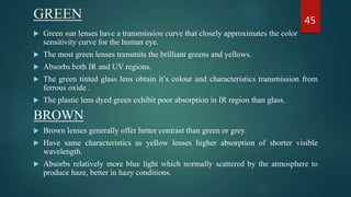 GREEN
 Green sun lenses have a transmission curve that closely approximates the color
sensitivity curve for the human eye.
 The most green lenses transmits the brilliant greens and yellows.
 Absorbs both IR and UV regions.
 The green tinted glass lens obtain it’s colour and characteristics transmission from
ferrous oxide .
 The plastic lens dyed green exhibit poor absorption in IR region than glass.
BROWN
 Brown lenses generally offer better contrast than green or grey.
 Have same characteristics as yellow lenses higher absorption of shorter visible
wavelength.
 Absorbs relatively more blue light which normally scattered by the atmosphere to
produce haze, better in hazy conditions.
45
 