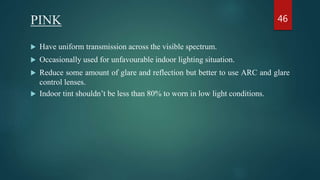 PINK
 Have uniform transmission across the visible spectrum.
 Occasionally used for unfavourable indoor lighting situation.
 Reduce some amount of glare and reflection but better to use ARC and glare
control lenses.
 Indoor tint shouldn’t be less than 80% to worn in low light conditions.
46
 